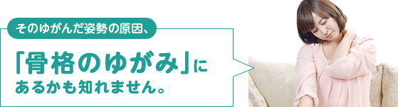 そのゆがんだ姿勢の原因、「骨格のゆがみ」にあるかも知れません。