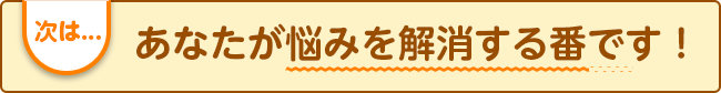 次は...あなたが悩みを解消する番です!